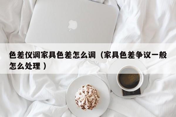 色差儀調(diào)家具色差怎么調(diào)（家具色差爭議一般怎么處理 ）