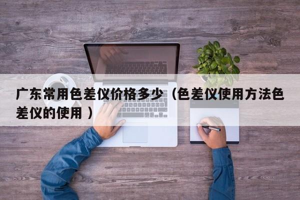 廣東常用色差儀價(jià)格多少（色差儀使用方法色差儀的使用 ）